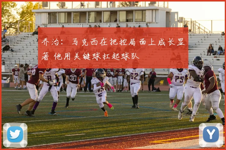 乔治：马克西在把控局面上成长显著 他用关键球扛起球队