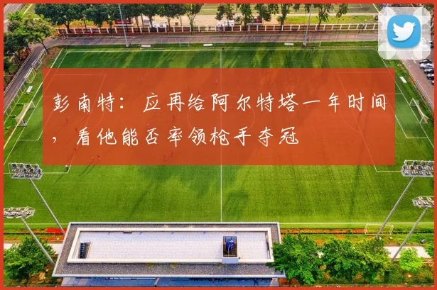 彭南特：应再给阿尔特塔一年时间，看他能否率领枪手夺冠