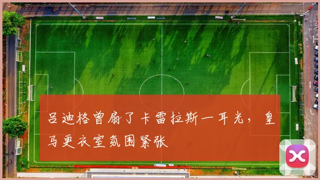 吕迪格曾扇了卡雷拉斯一耳光，皇马更衣室氛围紧张