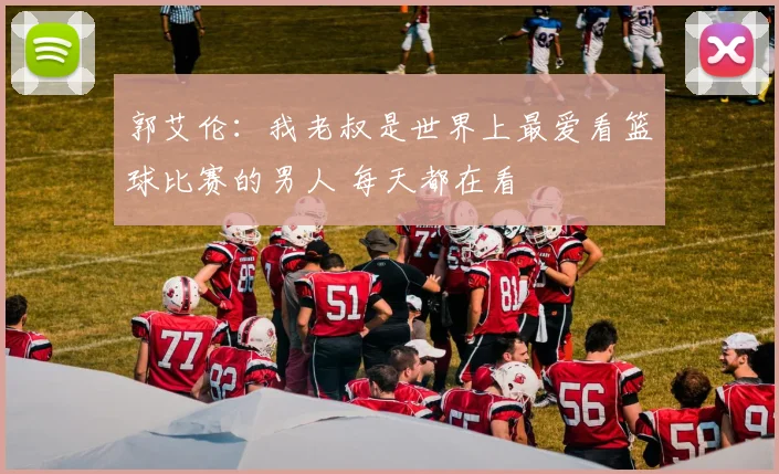 郭艾伦：我老叔是世界上最爱看篮球比赛的男人 每天都在看